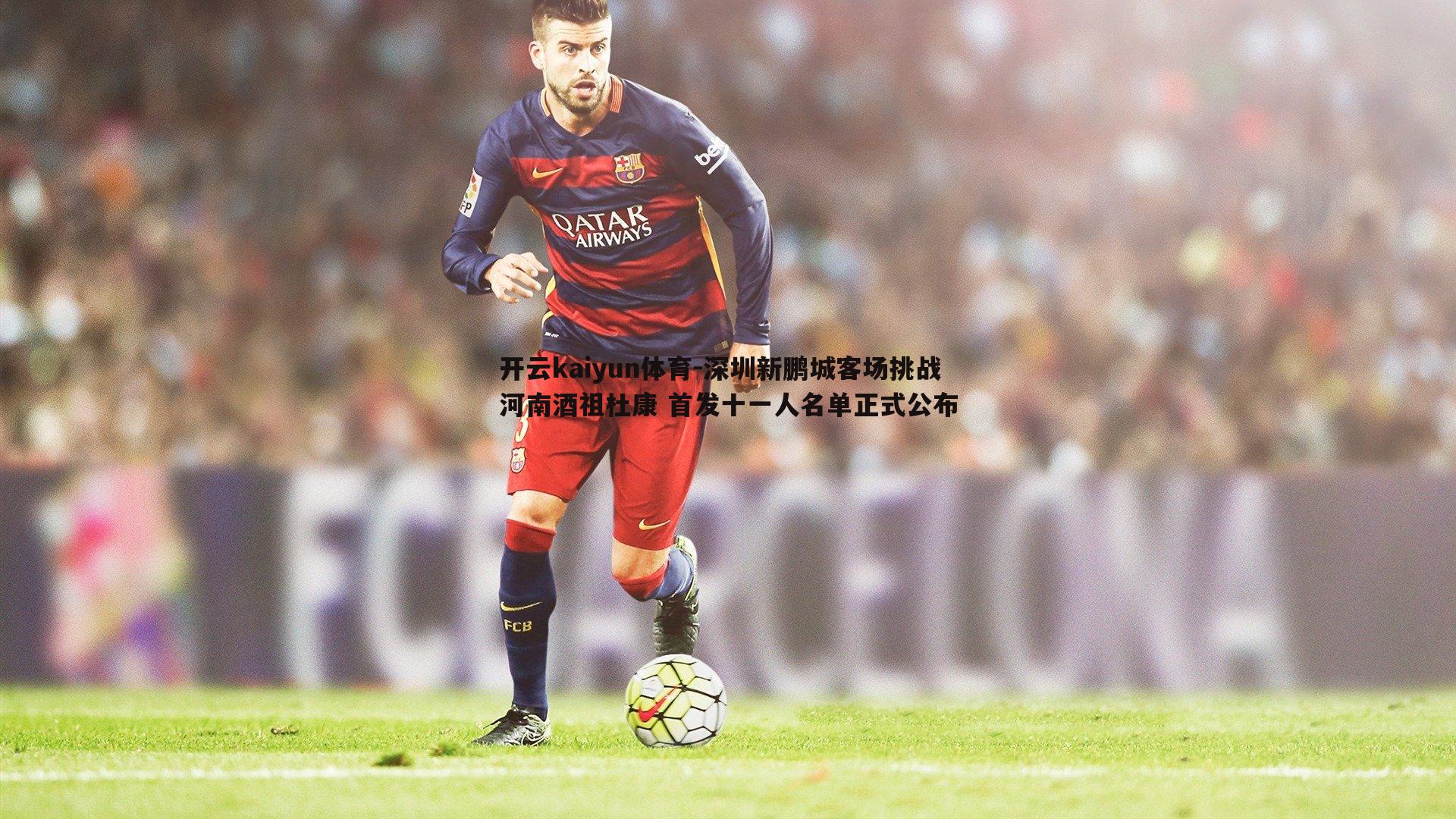 开云kaiyun体育-深圳新鹏城客场挑战河南酒祖杜康 首发十一人名单正式公布